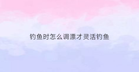 钓鱼时怎么调漂才灵活钓鱼(钓鱼怎么调漂最灵)