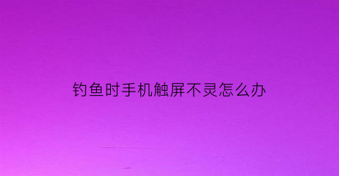钓鱼时手机触屏不灵怎么办(钓鱼时手机触屏不灵怎么办呀)