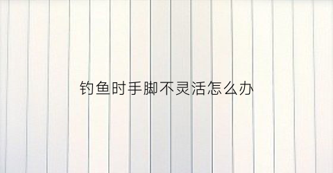 钓鱼时手脚不灵活怎么办(钓鱼时手脚不灵活怎么办视频)