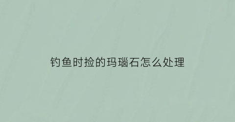 “钓鱼时捡的玛瑙石怎么处理(钓鱼时捡的玛瑙石怎么处理干净)