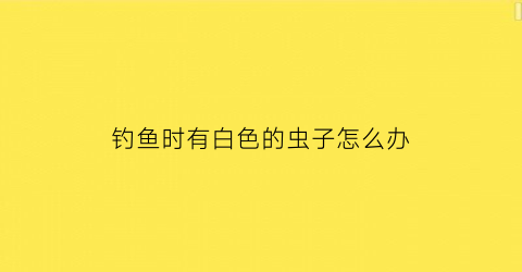 钓鱼时有白色的虫子怎么办(钓鱼时有白色的虫子怎么办呢)
