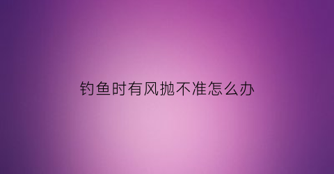 钓鱼时有风抛不准怎么办(有风怎么抛竿)