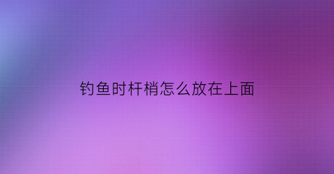 钓鱼时杆梢怎么放在上面(钓杆梢怎样与主线连接的方法)