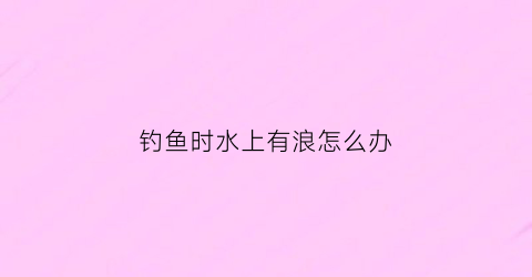 钓鱼时水上有浪怎么办(钓鱼水面有波浪怎么办)