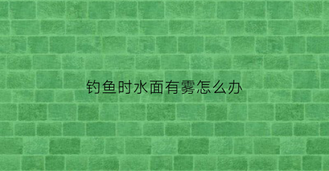 钓鱼时水面有雾怎么办(钓鱼时水面漂浮物太多怎么办)