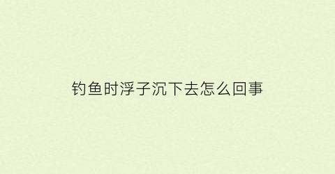 “钓鱼时浮子沉下去怎么回事(钓鱼渔浮沉下去怎么回事)