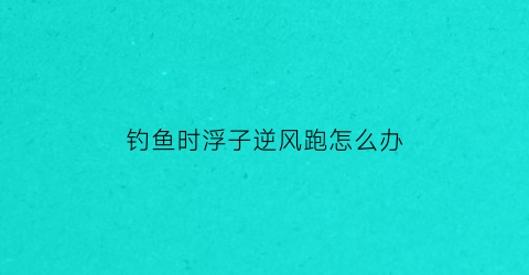 “钓鱼时浮子逆风跑怎么办(钓鱼时浮子立不起来怎么办)