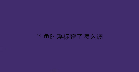 钓鱼时浮标歪了怎么调(钓鱼浮标放什么位置)
