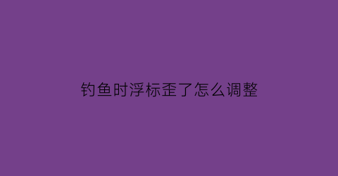 钓鱼时浮标歪了怎么调整(钓鱼时浮标歪了怎么调整回来)