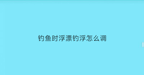 钓鱼时浮漂钓浮怎么调(钓鱼浮钓调漂的正确方法)