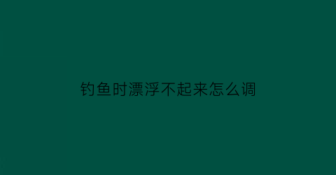 钓鱼时漂浮不起来怎么调(钓鱼浮漂不起来怎么办)
