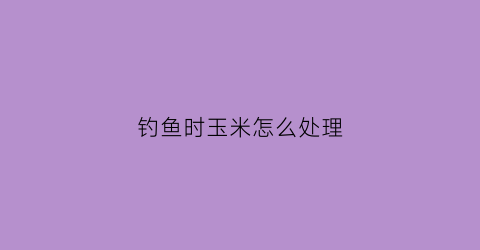 钓鱼时玉米怎么处理(钓鱼时玉米怎么处理好)
