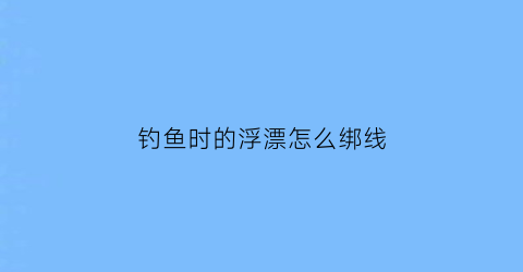 钓鱼时的浮漂怎么绑线(钓鱼时的浮漂怎么绑线图片)