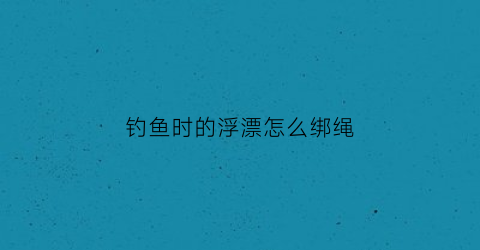 钓鱼时的浮漂怎么绑绳(钓鱼时的浮漂怎么绑绳子)