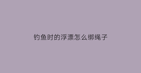 钓鱼时的浮漂怎么绑绳子(钓鱼的浮漂怎么绑教程)