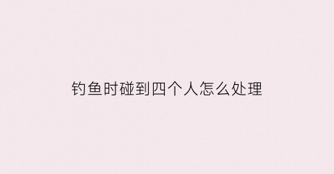 钓鱼时碰到四个人怎么处理(钓鱼时碰到四个人怎么处理好)