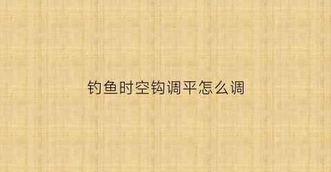 “钓鱼时空钩调平怎么调(时空垂钓者全文阅读)