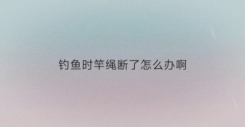 “钓鱼时竿绳断了怎么办啊(鱼竿竿稍绳断了用啥代替)