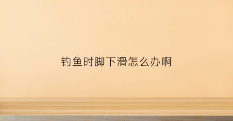 钓鱼时脚下滑怎么办啊(钓鱼时间长了脚会肿吗)