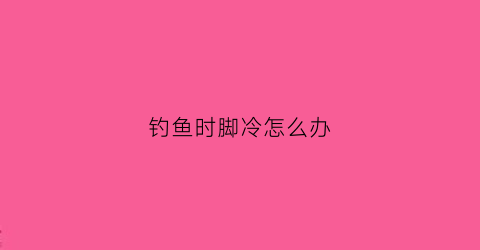 钓鱼时脚冷怎么办(钓鱼回来脚上特别痒)