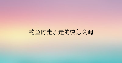 钓鱼时走水走的快怎么调(钓鱼时走水有几种处理方法)