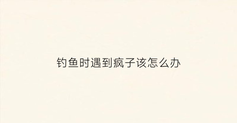 “钓鱼时遇到疯子该怎么办(钓鱼时遇到疯子该怎么办呢)