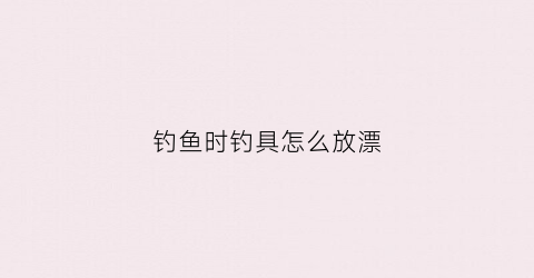钓鱼时钓具怎么放漂(钓鱼漂怎么固定)