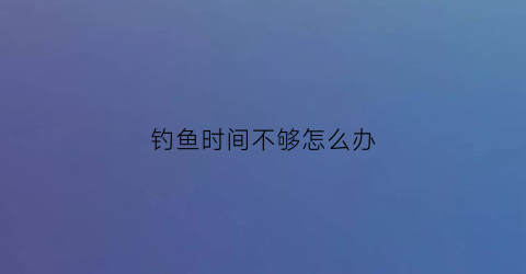 钓鱼时间不够怎么办(钓鱼时间到了)