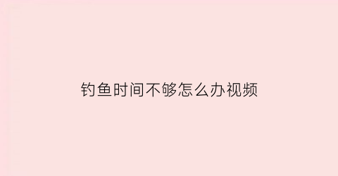 “钓鱼时间不够怎么办视频(钓鱼时间到了)