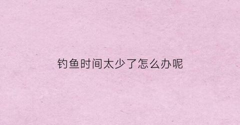 钓鱼时间太少了怎么办呢(钓鱼时间太少了怎么办呢视频)