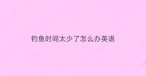 钓鱼时间太少了怎么办英语(钓一些鱼用英语怎么说)