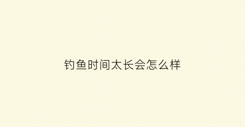 “钓鱼时间太长会怎么样(长时间钓鱼对身体有危害吗)