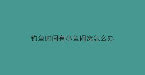 “钓鱼时间有小鱼闹窝怎么办(钓鱼总是有小鱼闹窝怎么办)