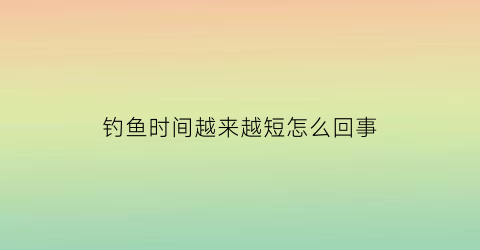 “钓鱼时间越来越短怎么回事(鱼越钓越少怎么回事)