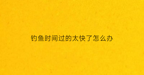 钓鱼时间过的太快了怎么办(钓鱼时长)
