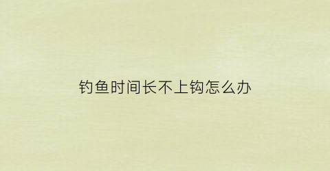 钓鱼时间长不上钩怎么办(钓鱼鱼不上钩怎么办)