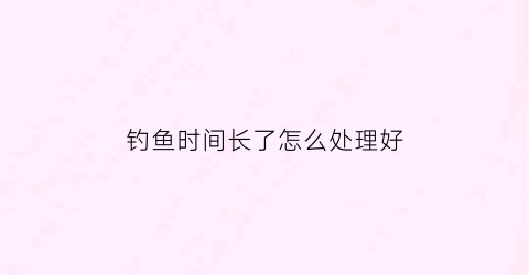 钓鱼时间长了怎么处理好(钓鱼钓多了)
