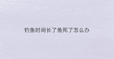 钓鱼时间长了鱼死了怎么办(鱼钓上来没多久就死了)