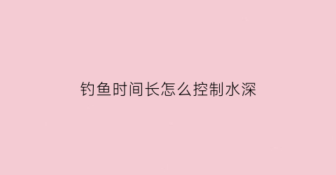 “钓鱼时间长怎么控制水深(钓鱼时间长怎么控制水深呢)