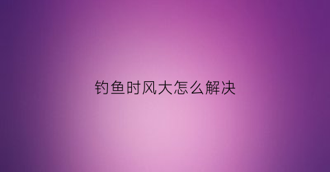 钓鱼时风大怎么解决(钓鱼风大有办法)