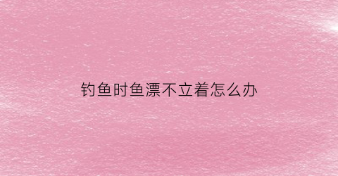 钓鱼时鱼漂不立着怎么办(钓鱼时鱼漂不立着怎么办视频)