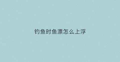 钓鱼时鱼漂怎么上浮(钓鱼的鱼漂怎么上)