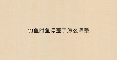 钓鱼时鱼漂歪了怎么调整(钓鱼时鱼漂歪了怎么调整好)