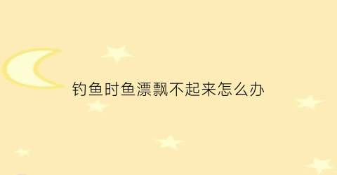 钓鱼时鱼漂飘不起来怎么办(钓鱼时鱼漂飘不起来怎么办呀)