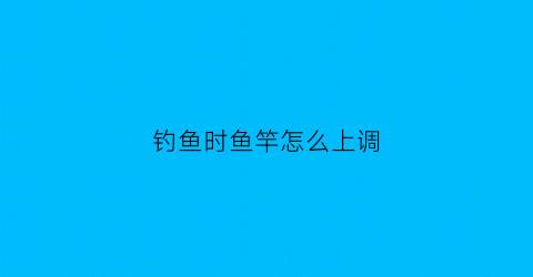 “钓鱼时鱼竿怎么上调(钓鱼时鱼竿怎么上调最好)