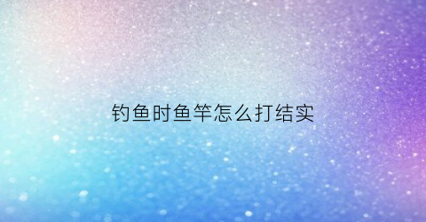 钓鱼时鱼竿怎么打结实(鱼竿打结怎么打结)