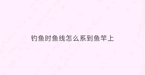 钓鱼时鱼线怎么系到鱼竿上(钓鱼线怎么绑到鱼竿上)