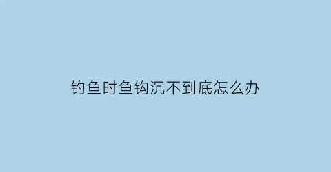 钓鱼时鱼钩沉不到底怎么办(钓鱼时鱼钩沉不到底怎么办呢)