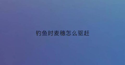 钓鱼时麦穗怎么驱赶(钓鱼时麦穗怎么驱赶鱼)
