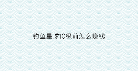 钓鱼星球10级前怎么赚钱(钓鱼星球40级去哪练级)